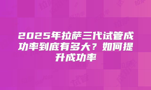 2025年拉萨三代试管成功率到底有多大？如何提升成功率