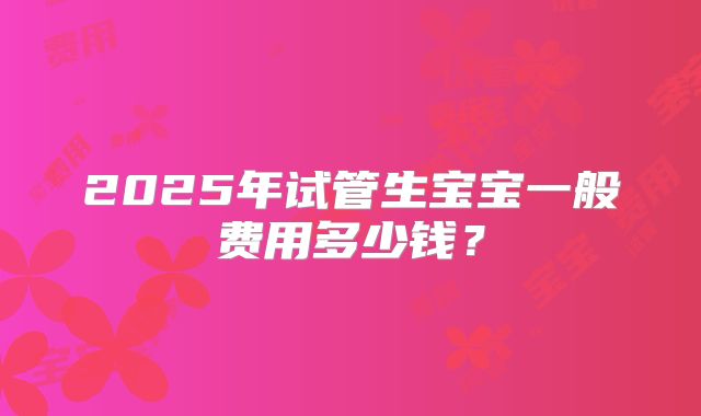 2025年试管生宝宝一般费用多少钱？