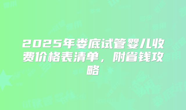 2025年娄底试管婴儿收费价格表清单，附省钱攻略