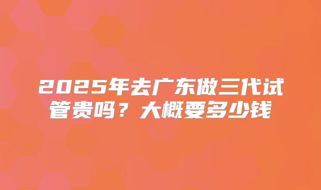 2025年去广东做三代试管贵吗?大概要多少钱