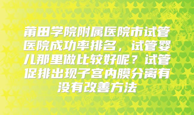 莆田学院附属医院市试管医院成功率排名，试管婴儿那里做比较好呢？试管促排出现子宫内膜分离有没有改善方法