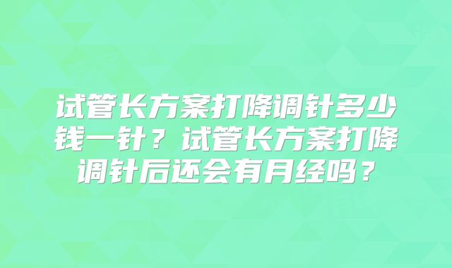 试管长方案打降调针多少钱一针?试管长方案打降调针后还会有月经吗?