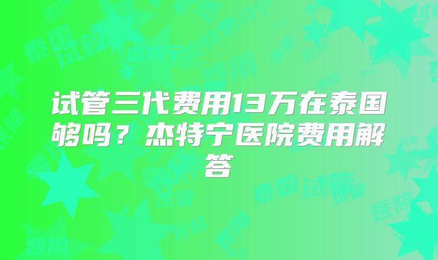 试管三代费用13万在泰国够吗？杰特宁医院费用解答