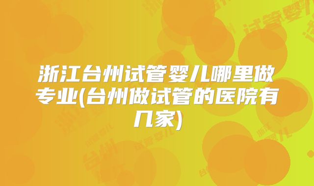 浙江台州试管婴儿哪里做专业(台州做试管的医院有几家)