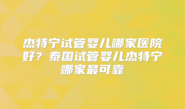 杰特宁试管婴儿哪家医院好？泰国试管婴儿杰特宁哪家最可靠