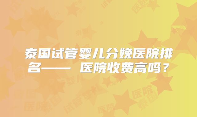 泰国试管婴儿分娩医院排名—— 医院收费高吗？