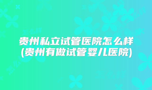 贵州私立试管医院怎么样(贵州有做试管婴儿医院)