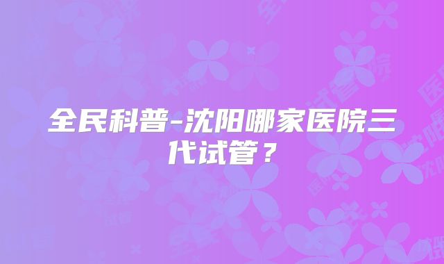 全民科普-沈阳哪家医院三代试管?