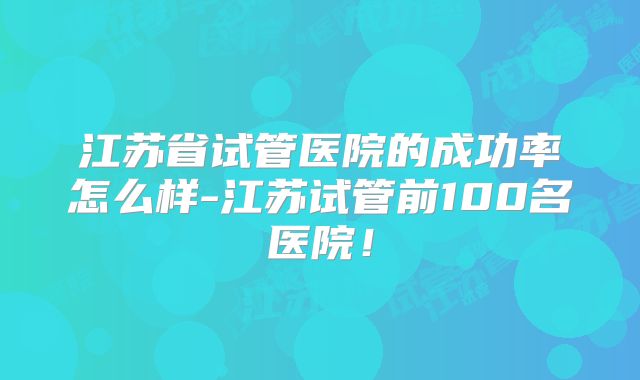 江苏省试管医院的成功率怎么样-江苏试管前100名医院！