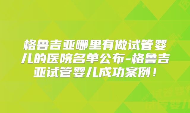 格鲁吉亚哪里有做试管婴儿的医院名单公布-格鲁吉亚试管婴儿成功案例！