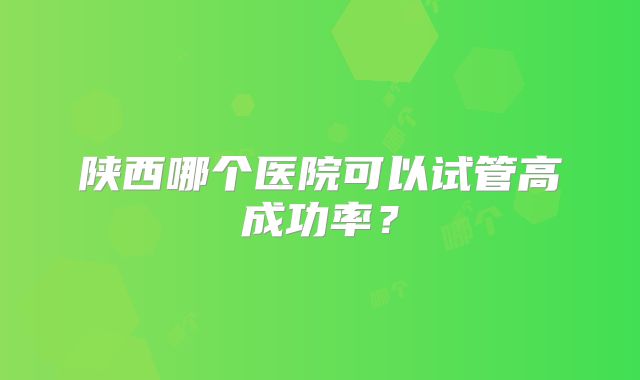 陕西哪个医院可以试管高成功率？