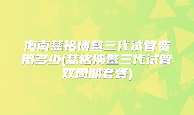 海南慈铭博鳌三代试管费用多少(慈铭博鳌三代试管双周期套餐)