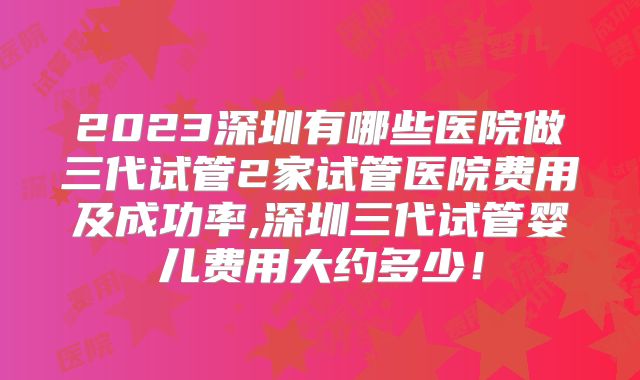2023深圳有哪些医院做三代试管2家试管医院费用及成功率,深圳三代试管婴儿费用大约多少!