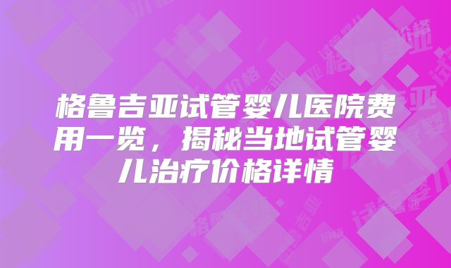 格鲁吉亚试管婴儿医院费用一览，揭秘当地试管婴儿治疗价格详情