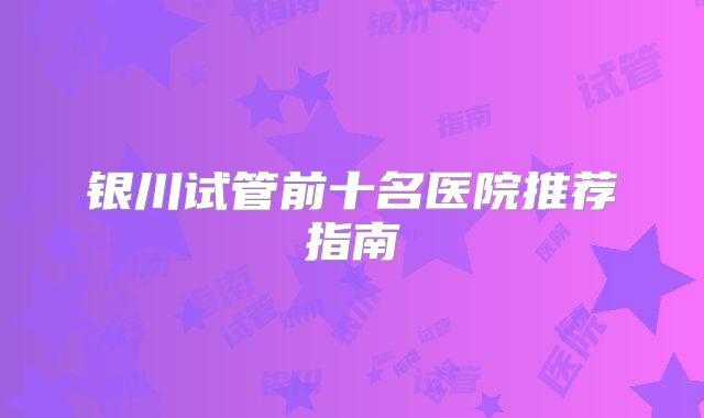 银川试管前十名医院推荐指南