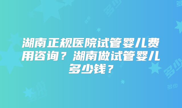 湖南正规医院试管婴儿费用咨询？湖南做试管婴儿多少钱？