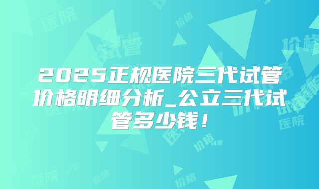 2025正规医院三代试管价格明细分析_公立三代试管多少钱！