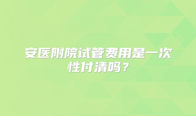 安医附院试管费用是一次性付清吗？