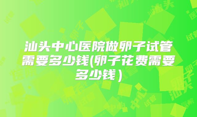 汕头中心医院做卵子试管需要多少钱(卵子花费需要多少钱)