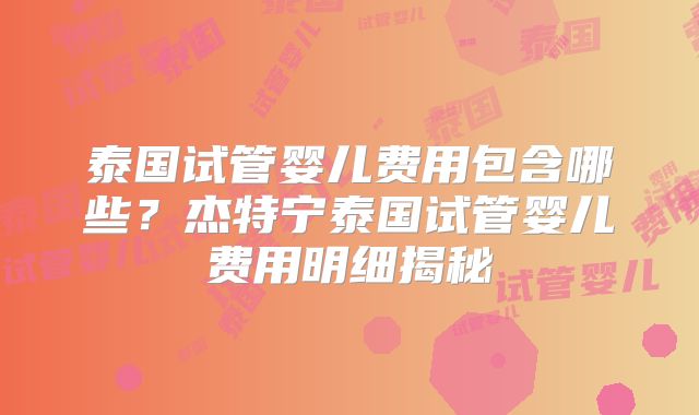 泰国试管婴儿费用包含哪些？杰特宁泰国试管婴儿费用明细揭秘