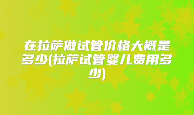 在拉萨做试管价格大概是多少(拉萨试管婴儿费用多少)