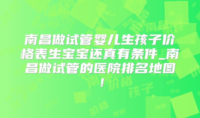 南昌做试管婴儿生孩子价格表生宝宝还真有条件_南昌做试管的医院排名地图!