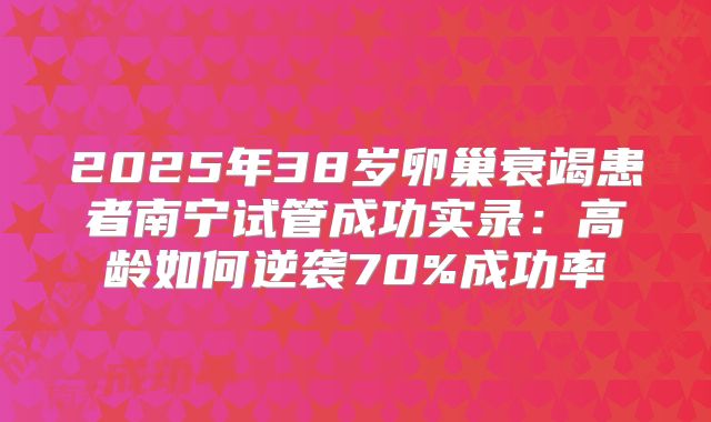 2025年38岁卵巢衰竭患者南宁试管成功实录：高龄如何逆袭70%成功率