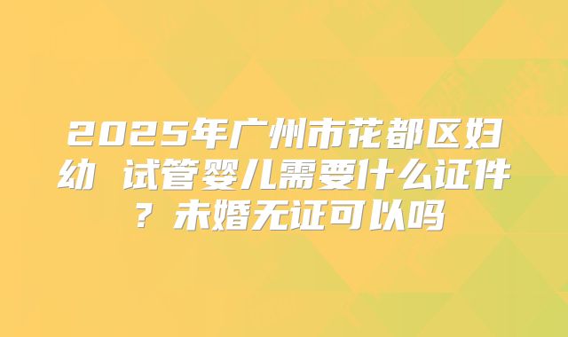 2025年广州市花都区妇幼 试管婴儿需要什么证件?未婚无证可以吗