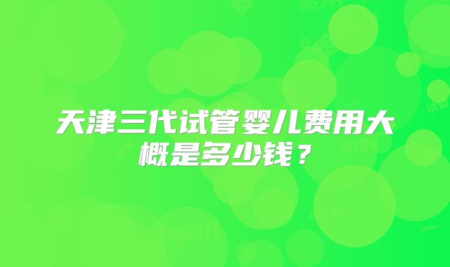 天津三代试管婴儿费用大概是多少钱？