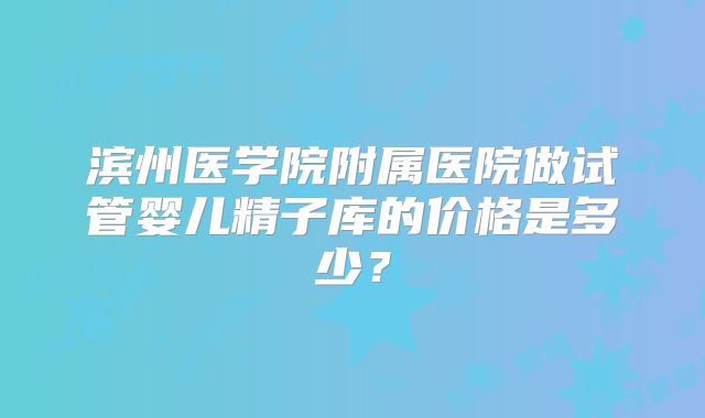滨州医学院附属医院做试管婴儿精子库的价格是多少？