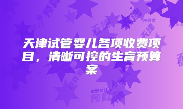 天津试管婴儿各项收费项目,清晰可控的生育预算案