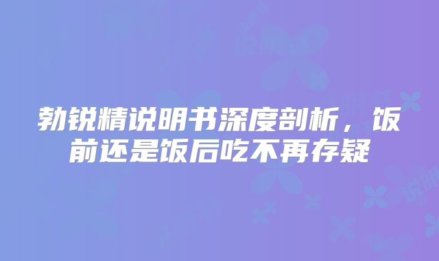 勃锐精说明书深度剖析，饭前还是饭后吃不再存疑