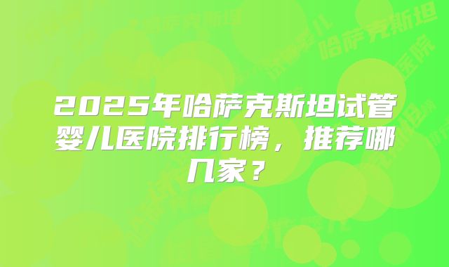 2025年哈萨克斯坦试管婴儿医院排行榜，推荐哪几家？