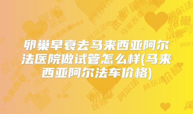 卵巢早衰去马来西亚阿尔法医院做试管怎么样(马来西亚阿尔法车价格)