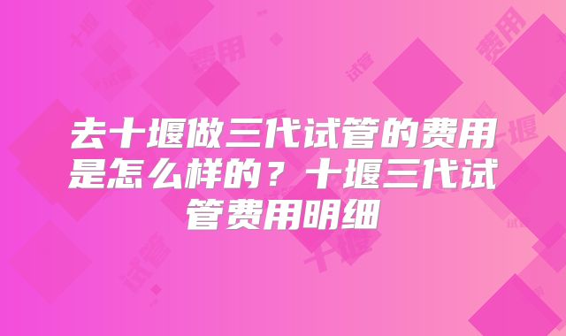 去十堰做三代试管的费用是怎么样的？十堰三代试管费用明细
