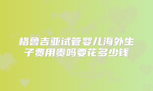 格鲁吉亚试管婴儿海外生子费用贵吗要花多少钱