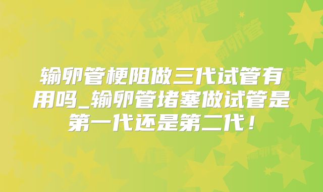 输卵管梗阻做三代试管有用吗_输卵管堵塞做试管是第一代还是第二代！
