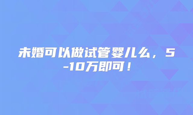 未婚可以做试管婴儿么,5-10万即可!