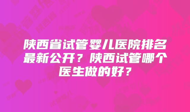 陕西省试管婴儿医院排名最新公开？陕西试管哪个医生做的好？