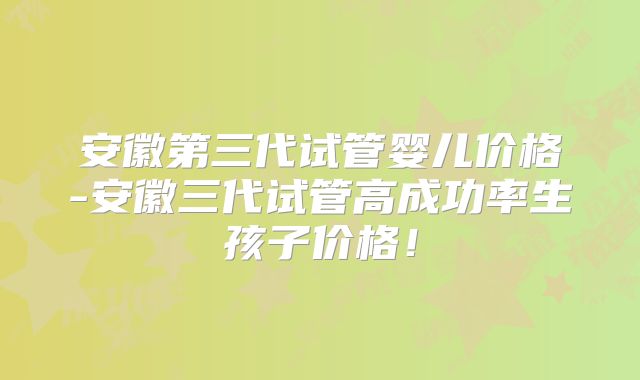 安徽第三代试管婴儿价格-安徽三代试管高成功率生孩子价格！
