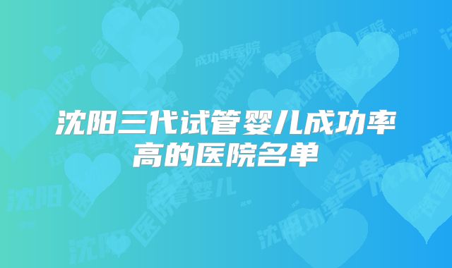 沈阳三代试管婴儿成功率高的医院名单