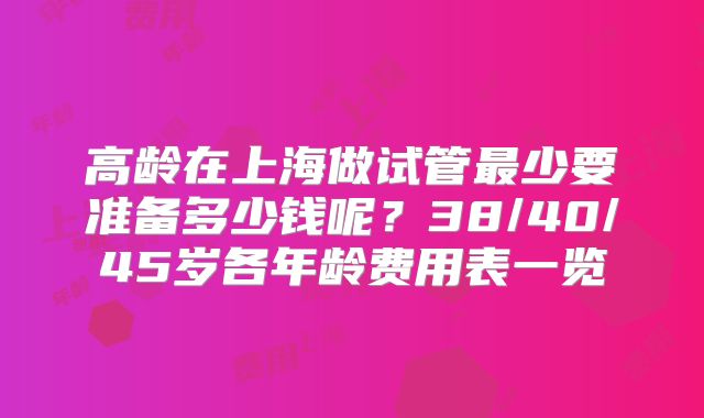 高龄在上海做试管最少要准备多少钱呢?38/40/45岁各年龄费用表一览