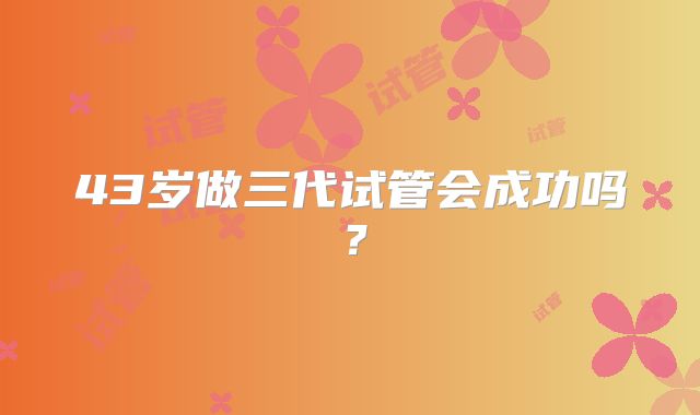 43岁做三代试管会成功吗？
