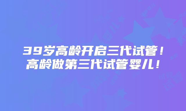39岁高龄开启三代试管!高龄做第三代试管婴儿!