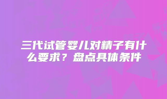 三代试管婴儿对精子有什么要求？盘点具体条件