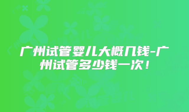 广州试管婴儿大概几钱-广州试管多少钱一次！