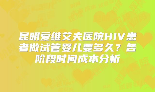 昆明爱维艾夫医院HIV患者做试管婴儿要多久？各阶段时间成本分析