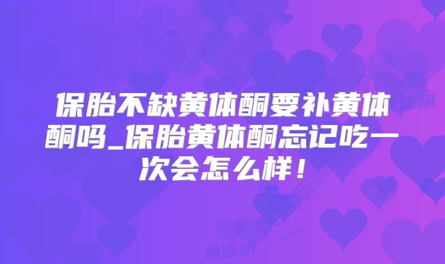 保胎不缺黄体酮要补黄体酮吗_保胎黄体酮忘记吃一次会怎么样!