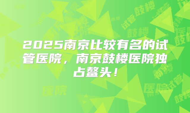 2025南京比较有名的试管医院，南京鼓楼医院独占鳌头！