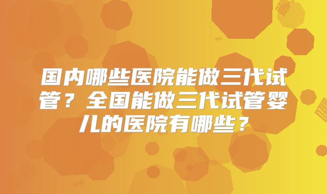 国内哪些医院能做三代试管？全国能做三代试管婴儿的医院有哪些？